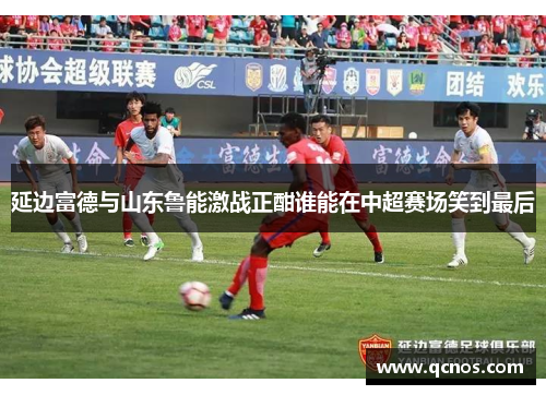 延边富德与山东鲁能激战正酣谁能在中超赛场笑到最后